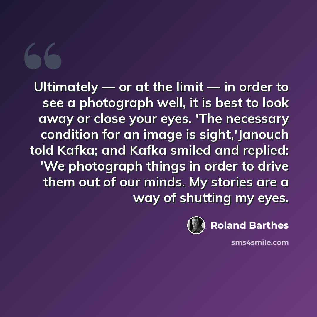 “Ultimately — or at the limit — in order to see a photograph well, it is best to look away or close your eyes. 'The necessary condition for an image is sight,'Janouch told Kafka; and Kafka smiled and replied: 'We photograph things in order to drive them out of our minds. My stories are a way of…” quote by Roland Barthes