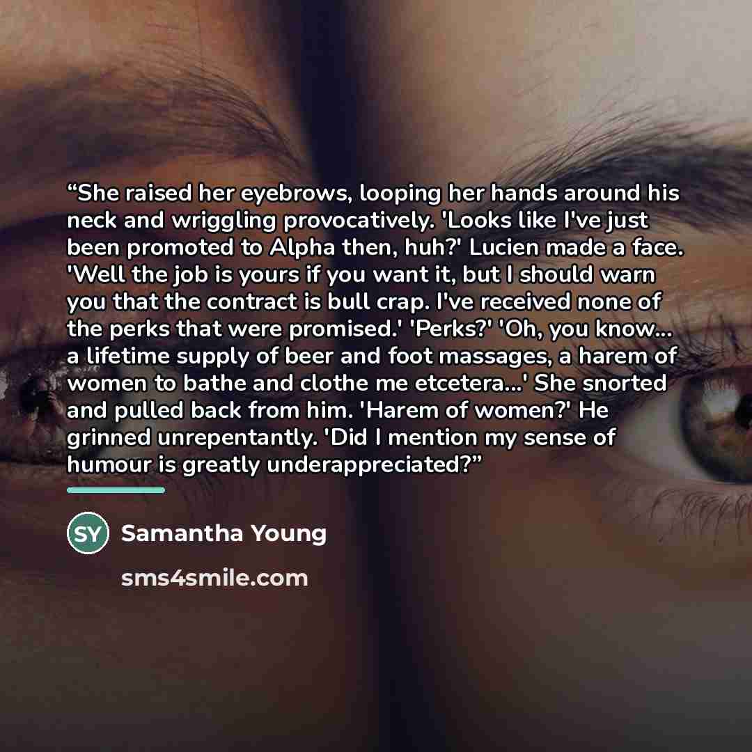 “She raised her eyebrows, looping her hands around his neck and wriggling provocatively. 'Looks like I've just been promoted to Alpha then, huh?' Lucien made a face. 'Well the job is yours if you want it, but I should warn you that the contract is bull crap. I've received none of the perks that…” quote by Samantha Young
