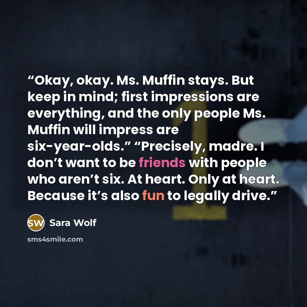 “Okay, okay. Ms. Muffin stays. But keep in mind; first impressions are everything, and the only people Ms. Muffin will impress are six-year-olds.” “Precisely, madre. I don’t want to be friends with people who aren’t six. At heart. Only at heart. Because it’s also fun to legally drive.” quote by Sara Wolf