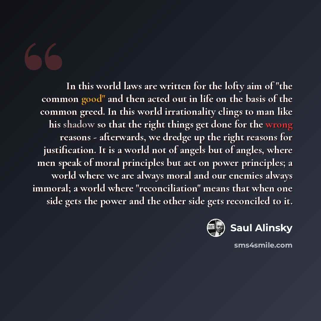 “In this world laws are written for the lofty aim of "the common good" and then acted out in life on the basis of the common greed. In this world irrationality clings to man like his shadow so that the right things get done for the wrong reasons - afterwards, we dredge up the right reasons for…” quote by Saul Alinsky
