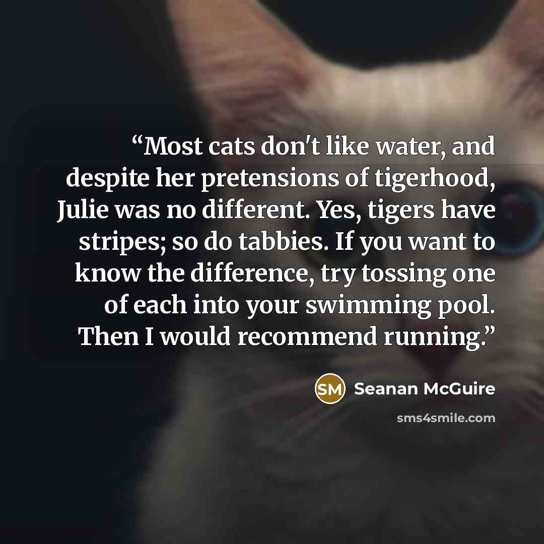 “Most cats don't like water, and despite her pretensions of tigerhood, Julie was no different. Yes, tigers have stripes; so do tabbies. If you want to know the difference, try tossing one of each into your swimming pool. Then I would recommend running.” quote by Seanan McGuire