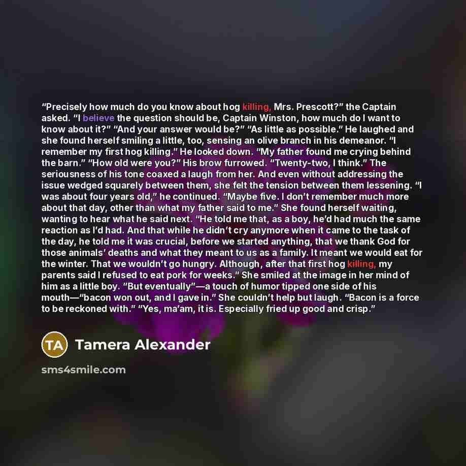 “Precisely how much do you know about hog killing, Mrs. Prescott?” the Captain asked. “I believe the question should be, Captain Winston, how much do I want to know about it?” “And your answer would be?” “As little as possible.” He laughed and she found herself smiling a little, too, sensing an…” quote by Tamera Alexander