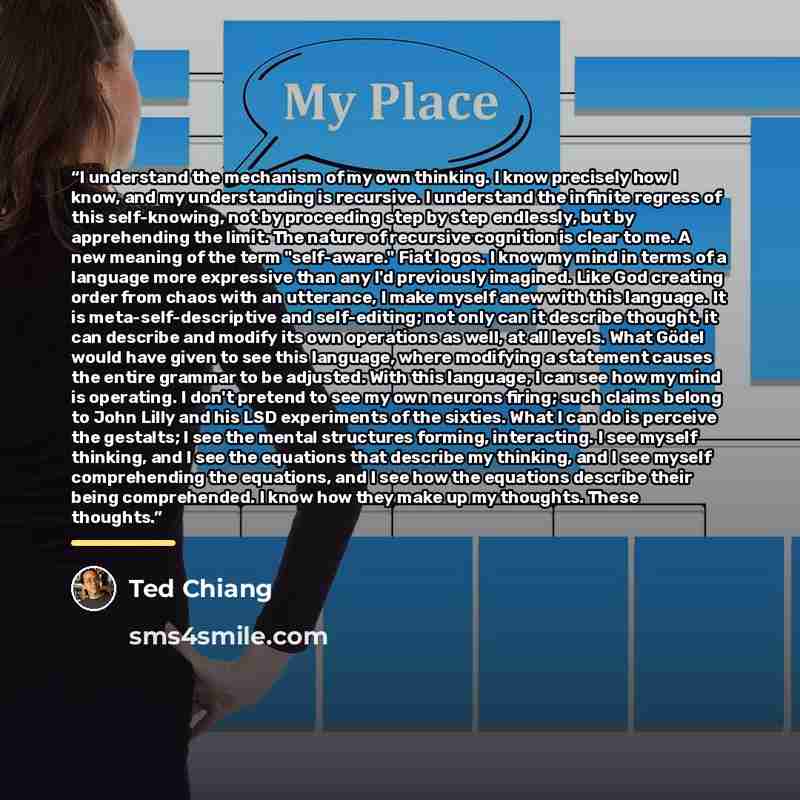 “I understand the mechanism of my own thinking. I know precisely how I know, and my understanding is recursive. I understand the infinite regress of this self-knowing, not by proceeding step by step endlessly, but by apprehending the limit. The nature of recursive cognition is clear to me. A new…” quote by Ted Chiang