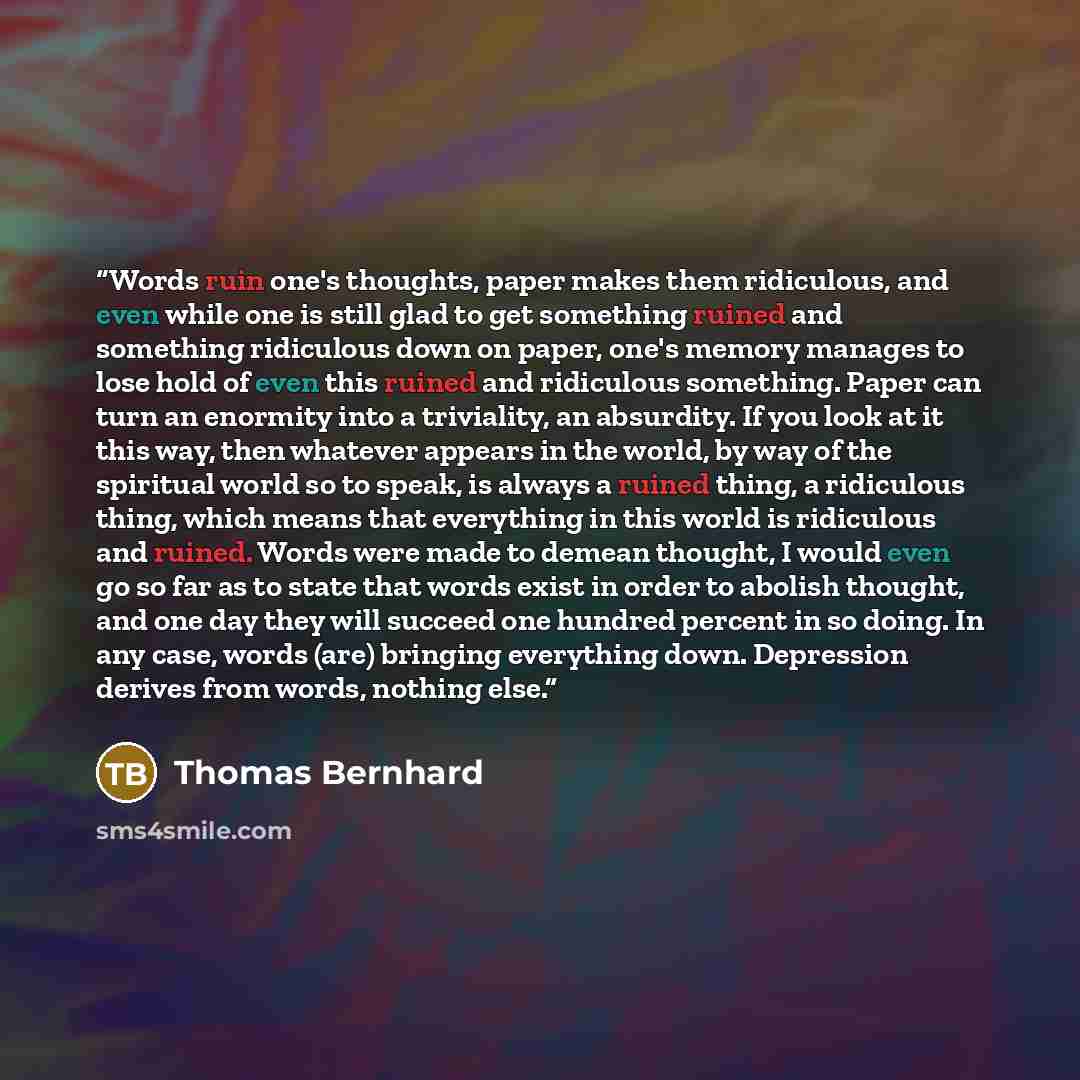 “Words ruin one's thoughts, paper makes them ridiculous, and even while one is still glad to get something ruined and something ridiculous down on paper, one's memory manages to lose hold of even this ruined and ridiculous something. Paper can turn an enormity into a triviality, an absurdity. If…” quote by Thomas Bernhard