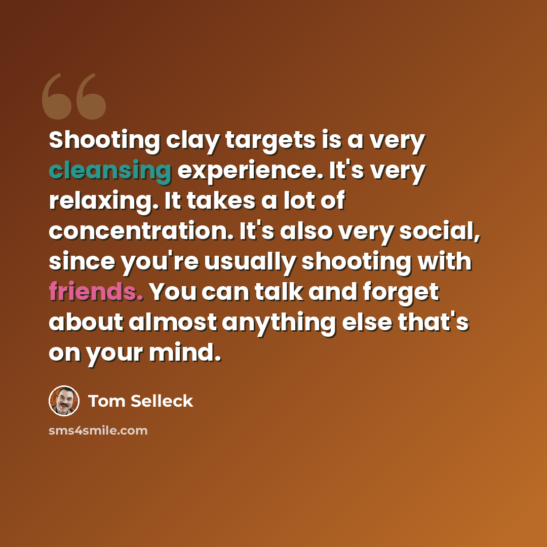“Shooting clay targets is a very cleansing experience. It's very relaxing. It takes a lot of concentration. It's also very social, since you're usually shooting with friends. You can talk and forget about almost anything else that's on your mind.” quote by Tom Selleck