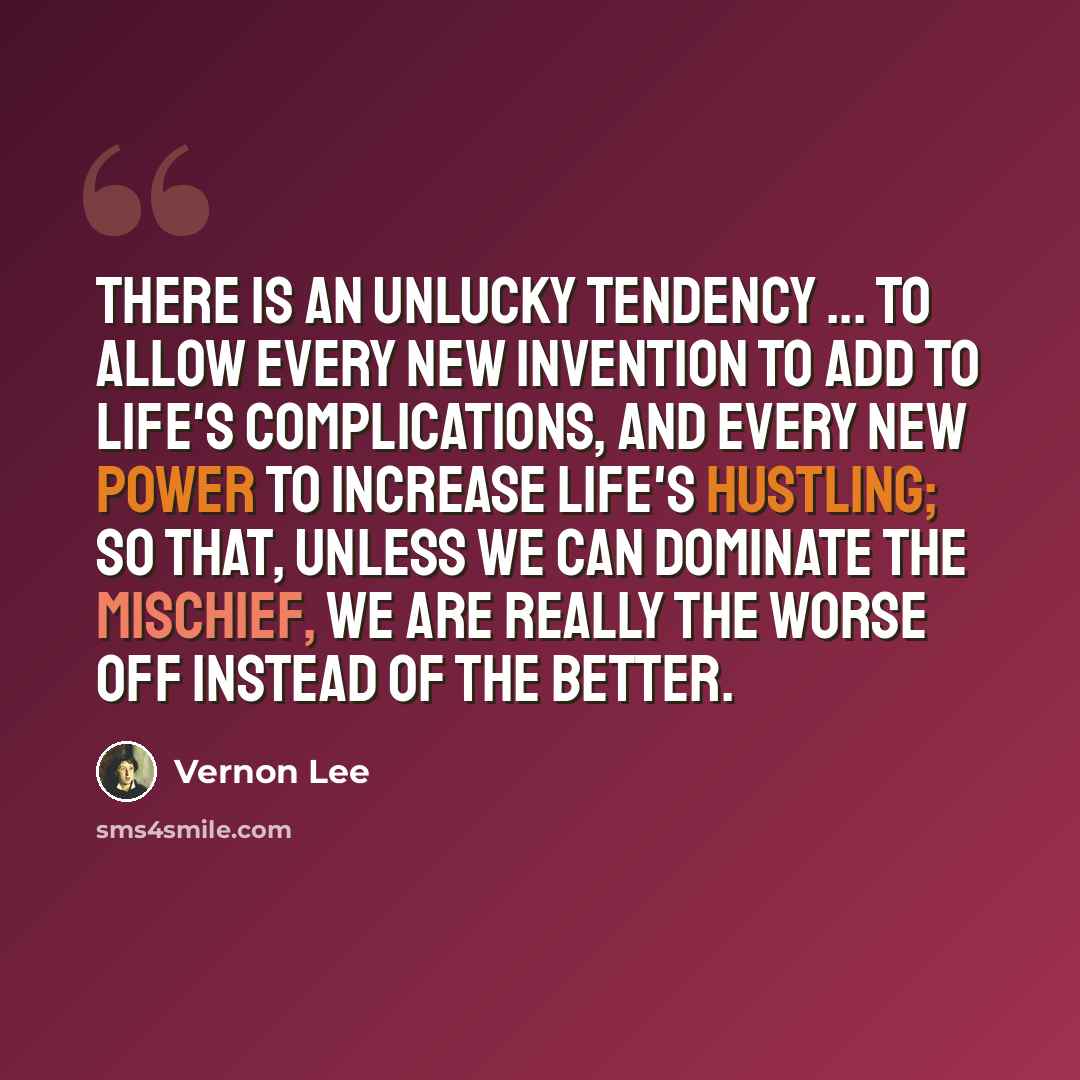 “There is an unlucky tendency ... to allow every new invention to add to life's complications, and every new power to increase life's hustling; so that, unless we can dominate the mischief, we are really the worse off instead of the better.” quote by Vernon Lee