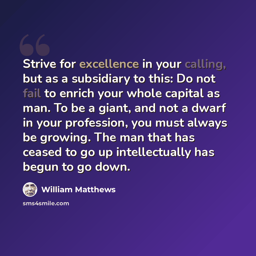 “Strive for excellence in your calling, but as a subsidiary to this: Do not fail to enrich your whole capital as man. To be a giant, and not a dwarf in your profession, you must always be growing. The man that has ceased to go up intellectually has begun to go down.” quote by William Matthews