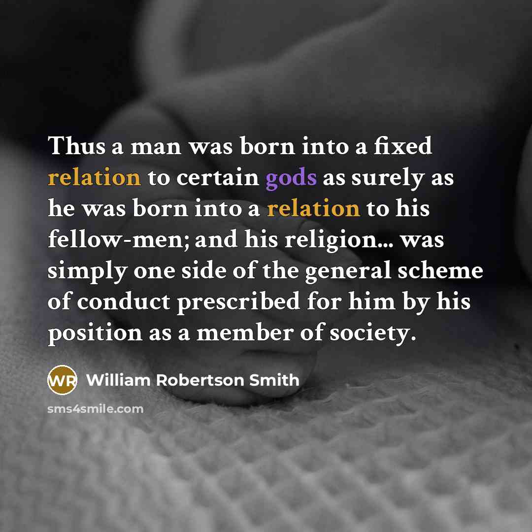 “Thus a man was born into a fixed relation to certain gods as surely as he was born into a relation to his fellow-men; and his religion... was simply one side of the general scheme of conduct prescribed for him by his position as a member of society.” quote by William Robertson Smith