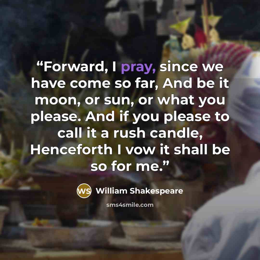 “Forward, I pray, since we have come so far, And be it moon, or sun, or what you please. And if you please to call it a rush candle, Henceforth I vow it shall be so for me.” quote by William Shakespeare