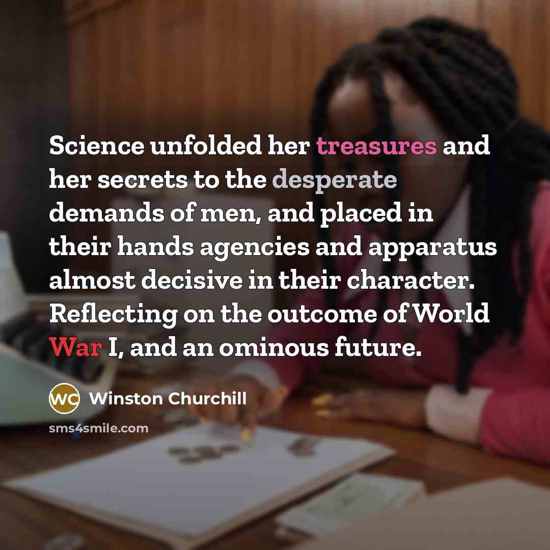 “Science unfolded her treasures and her secrets to the desperate demands of men, and placed in their hands agencies and apparatus almost decisive in their character. Reflecting on the outcome of World War I, and an ominous future.” quote by Winston Churchill