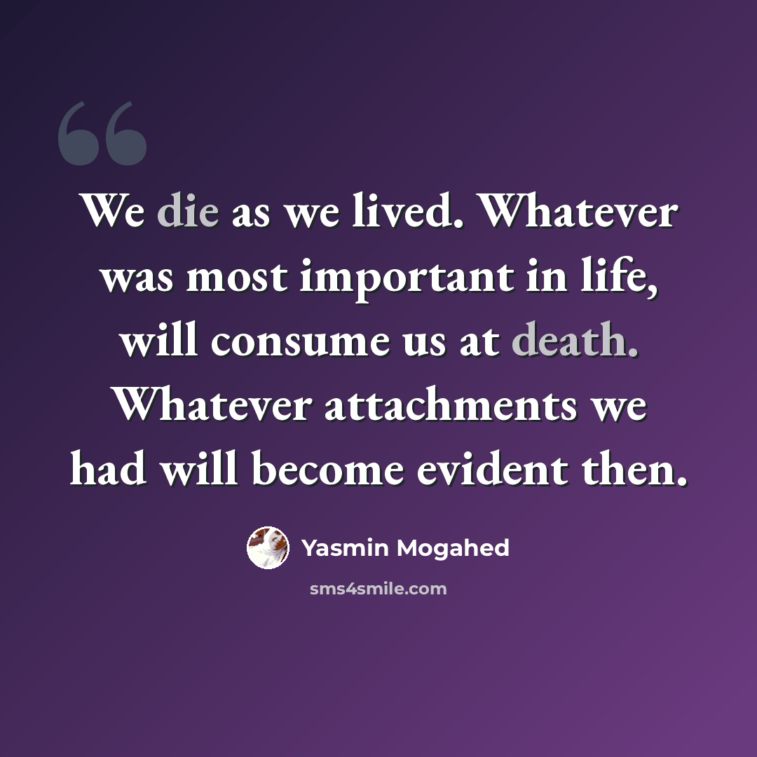 “We die as we lived. Whatever was most important in life, will consume us at death. Whatever attachments we had will become evident then.” quote by Yasmin Mogahed