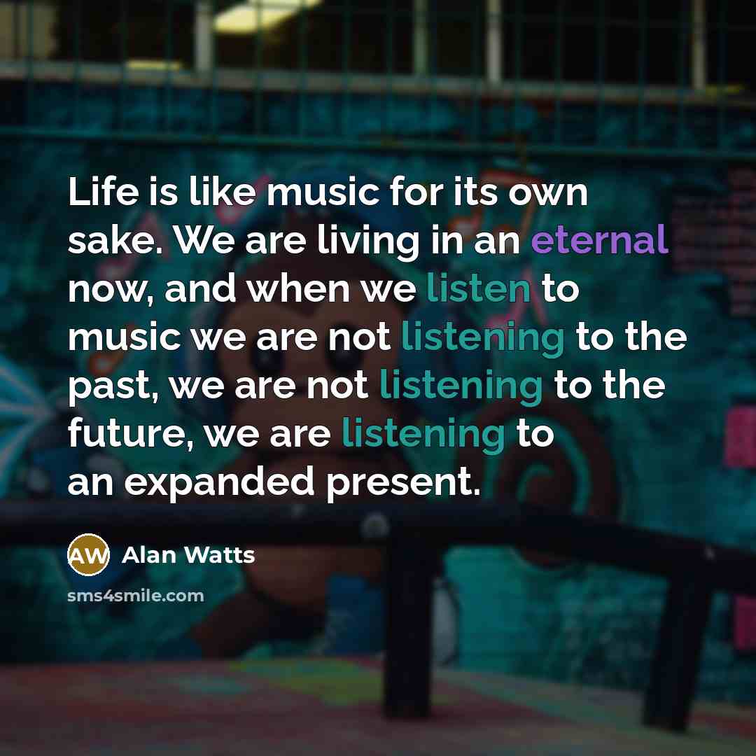 “Life is like music for its own sake. We are living in an eternal now, and when we listen to music we are not listening to the past, we are not listening to the future, we are listening to an expanded present.” quote by Alan Watts