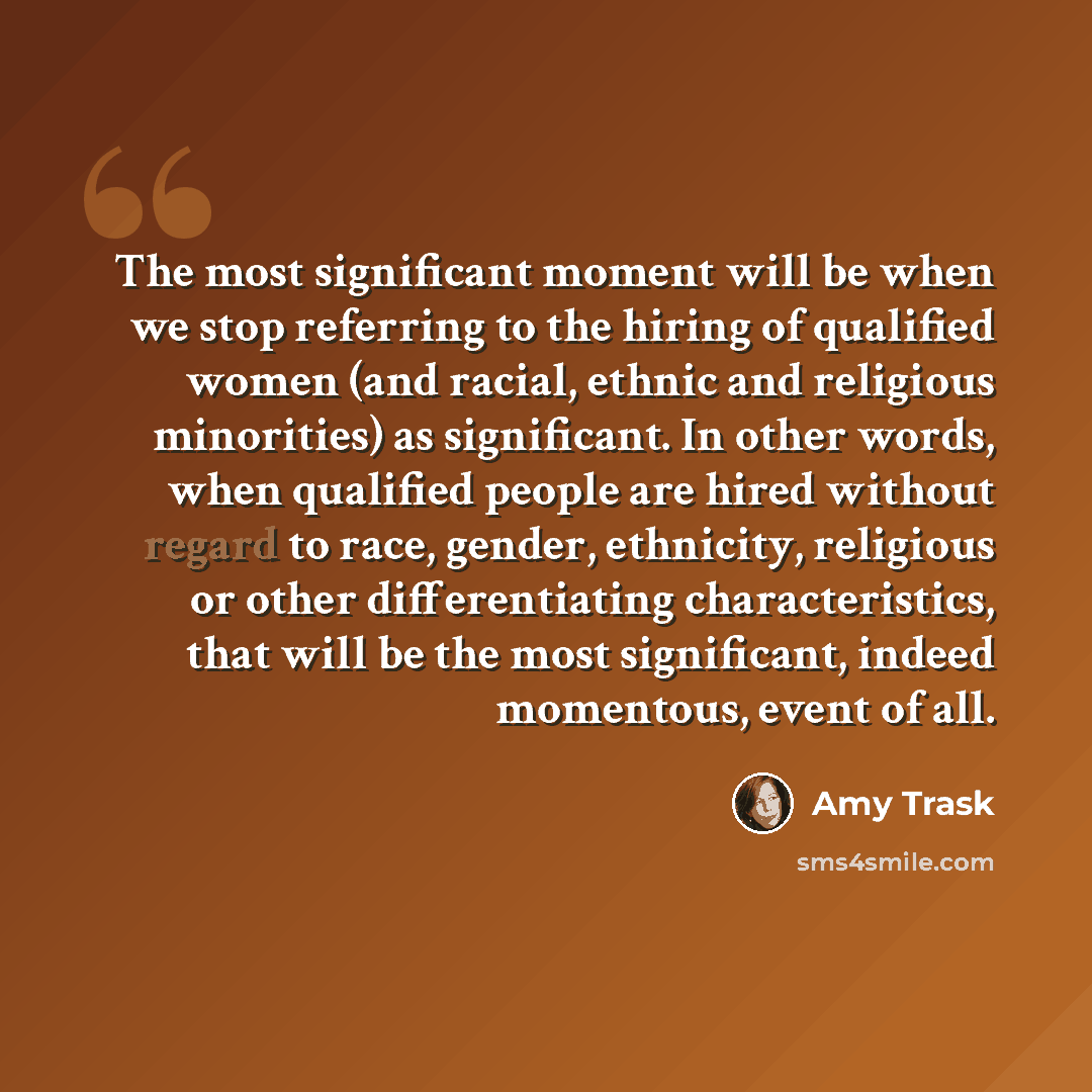 “The most significant moment will be when we stop referring to the hiring of qualified women (and racial, ethnic and religious minorities) as significant. In other words, when qualified people are hired without regard to race, gender, ethnicity, religious or other differentiating characteristics…” quote by Amy Trask