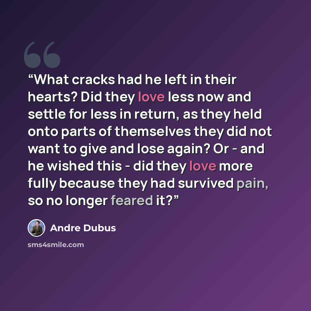 “What cracks had he left in their hearts? Did they love less now and settle for less in return, as they held onto parts of themselves they did not want to give and lose again? Or - and he wished this - did they love more fully because they had survived pain, so no longer feared it?” quote by Andre Dubus