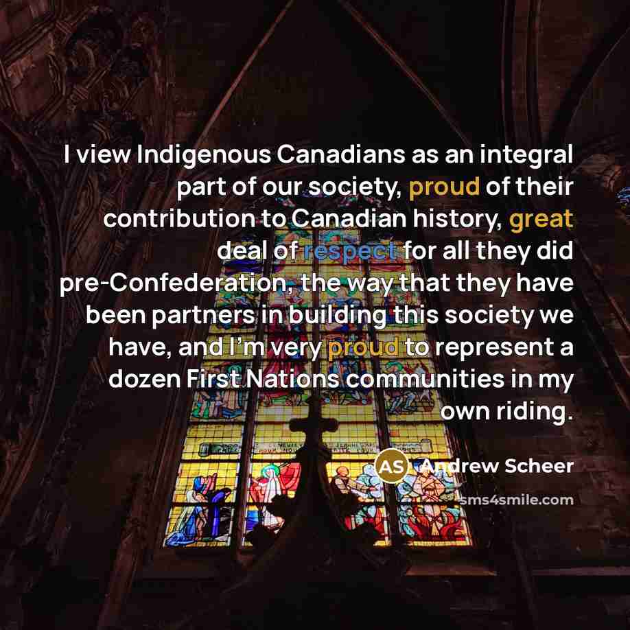 “I view Indigenous Canadians as an integral part of our society, proud of their contribution to Canadian history, great deal of respect for all they did pre-Confederation, the way that they have been partners in building this society we have, and I'm very proud to represent a dozen First Nations…” quote by Andrew Scheer
