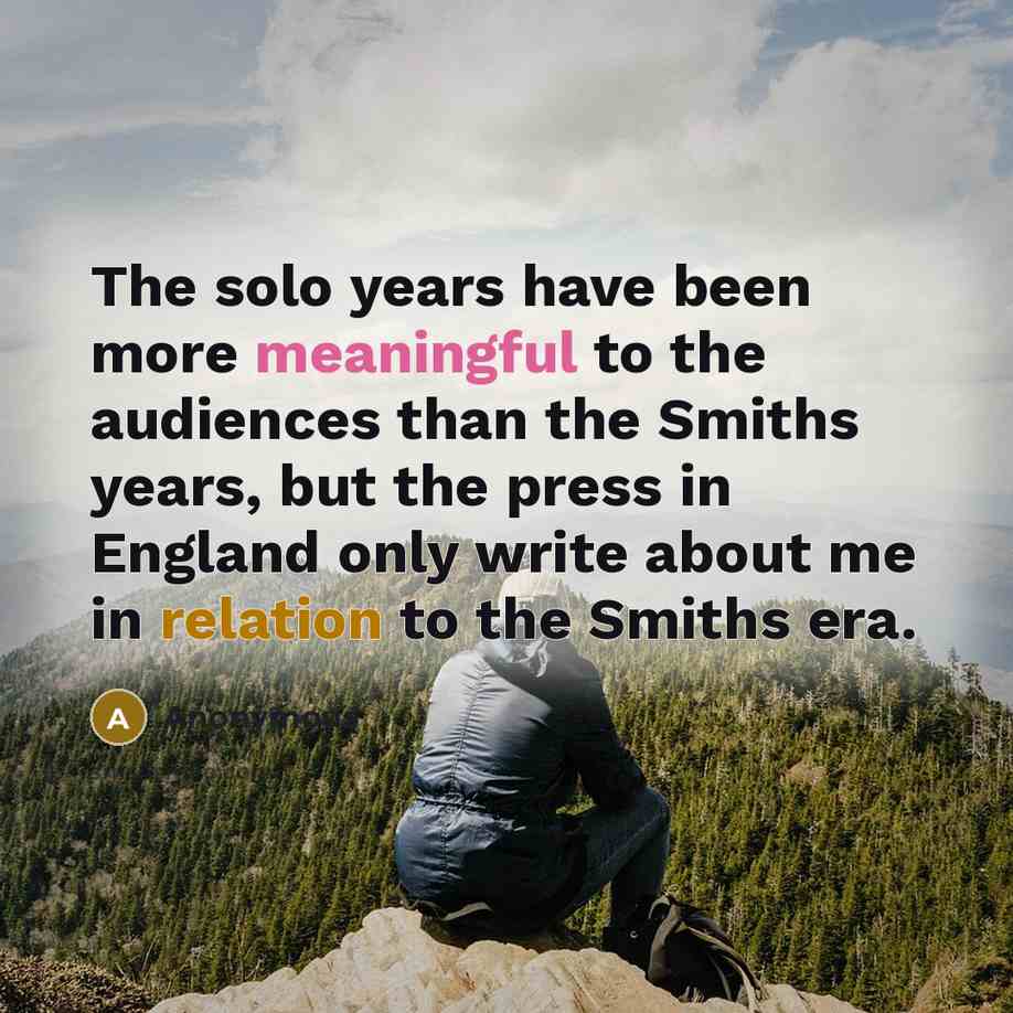 “The solo years have been more meaningful to the audiences than the Smiths years, but the press in England only write about me in relation to the Smiths era.” quote by Anonymous