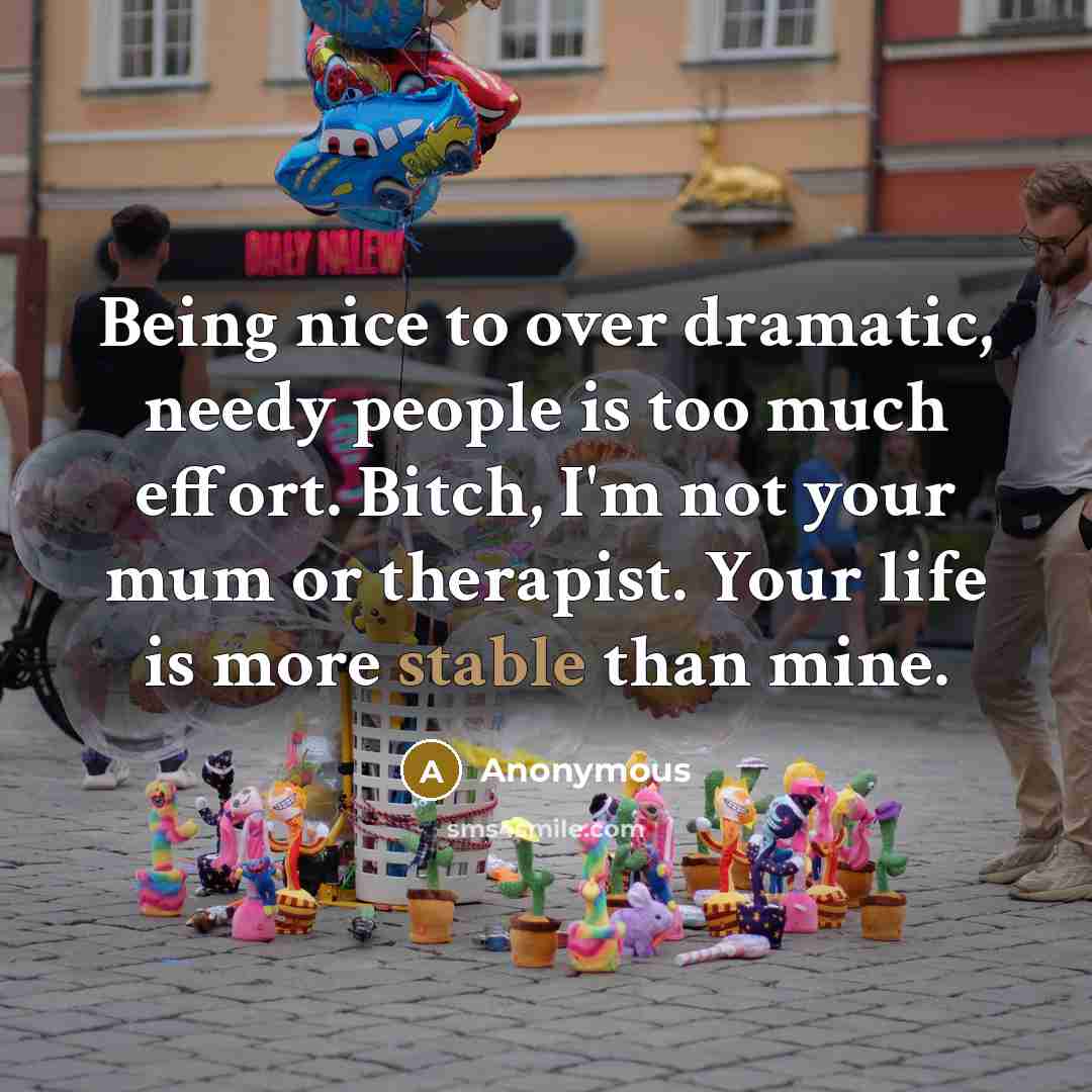 “Being nice to over dramatic, needy people is too much effort. Bitch, I'm not your mum or therapist. Your life is more stable than mine.” quote by Anonymous