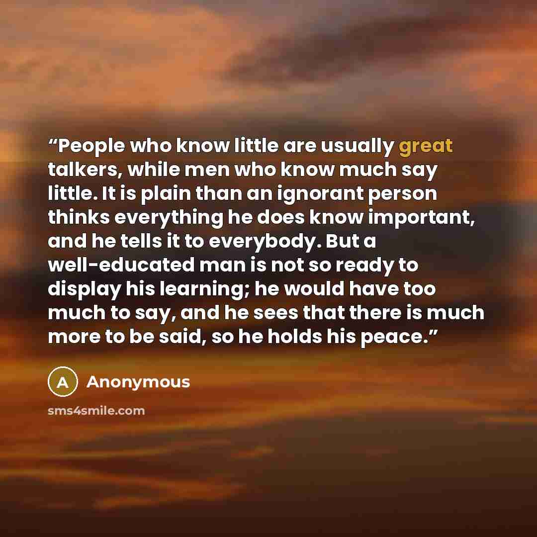 “People who know little are usually great talkers, while men who know much say little. It is plain than an ignorant person thinks everything he does know important, and he tells it to everybody. But a well-educated man is not so ready to display his learning; he would have too much to say, and he…” quote by Anonymous