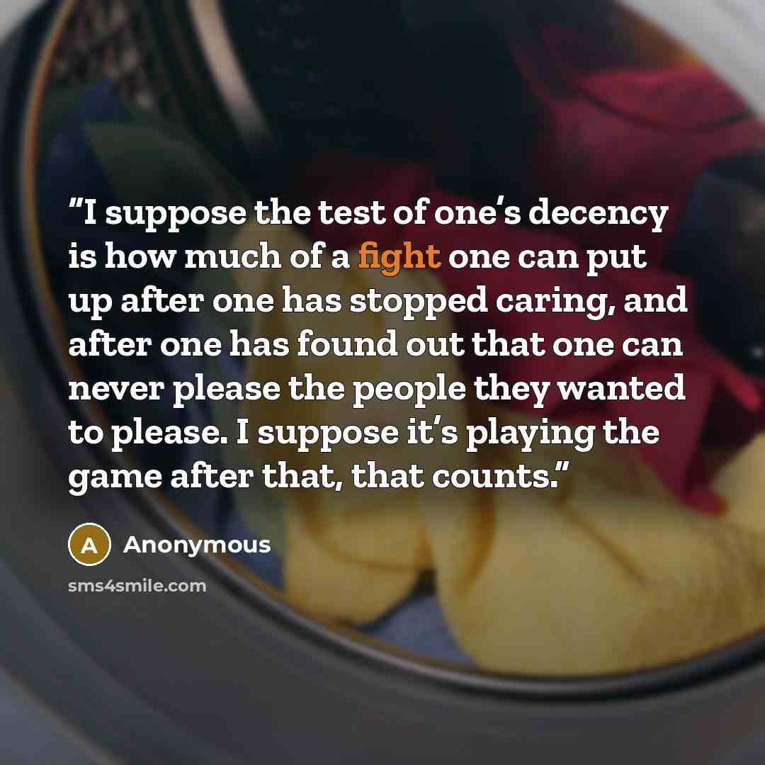“I suppose the test of one’s decency is how much of a fight one can put up after one has stopped caring, and after one has found out that one can never please the people they wanted to please. I suppose it’s playing the game after that, that counts.” quote by Anonymous