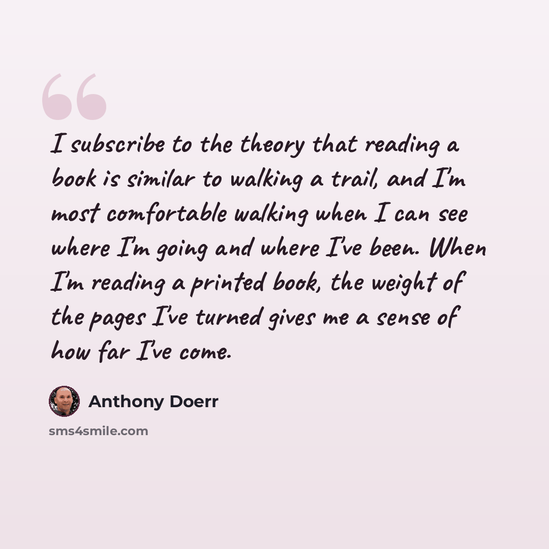 “I subscribe to the theory that reading a book is similar to walking a trail, and I'm most comfortable walking when I can see where I'm going and where I've been. When I'm reading a printed book, the weight of the pages I've turned gives me a sense of how far I've come.” quote by Anthony Doerr