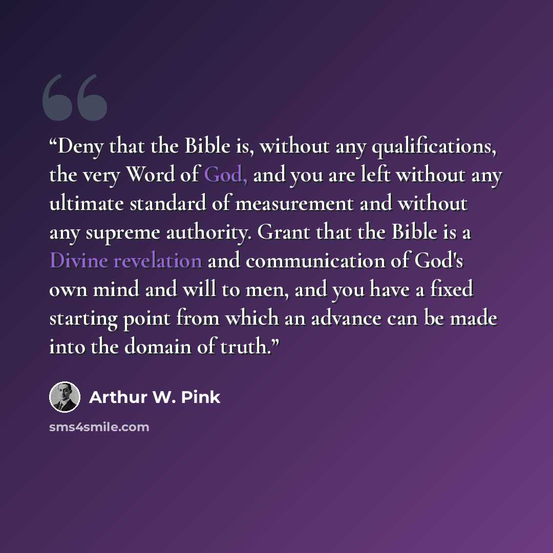 “Deny that the Bible is, without any qualifications, the very Word of God, and you are left without any ultimate standard of measurement and without any supreme authority. Grant that the Bible is a Divine revelation and communication of God's own mind and will to men, and you have a fixed starting…” quote by Arthur W. Pink