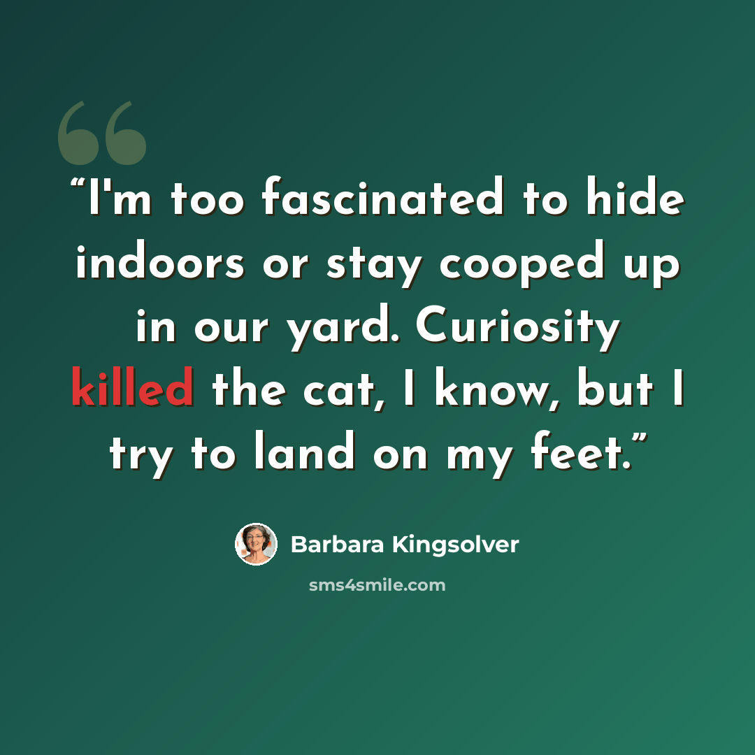 “I'm too fascinated to hide indoors or stay cooped up in our yard. Curiosity killed the cat, I know, but I try to land on my feet.” quote by Barbara Kingsolver