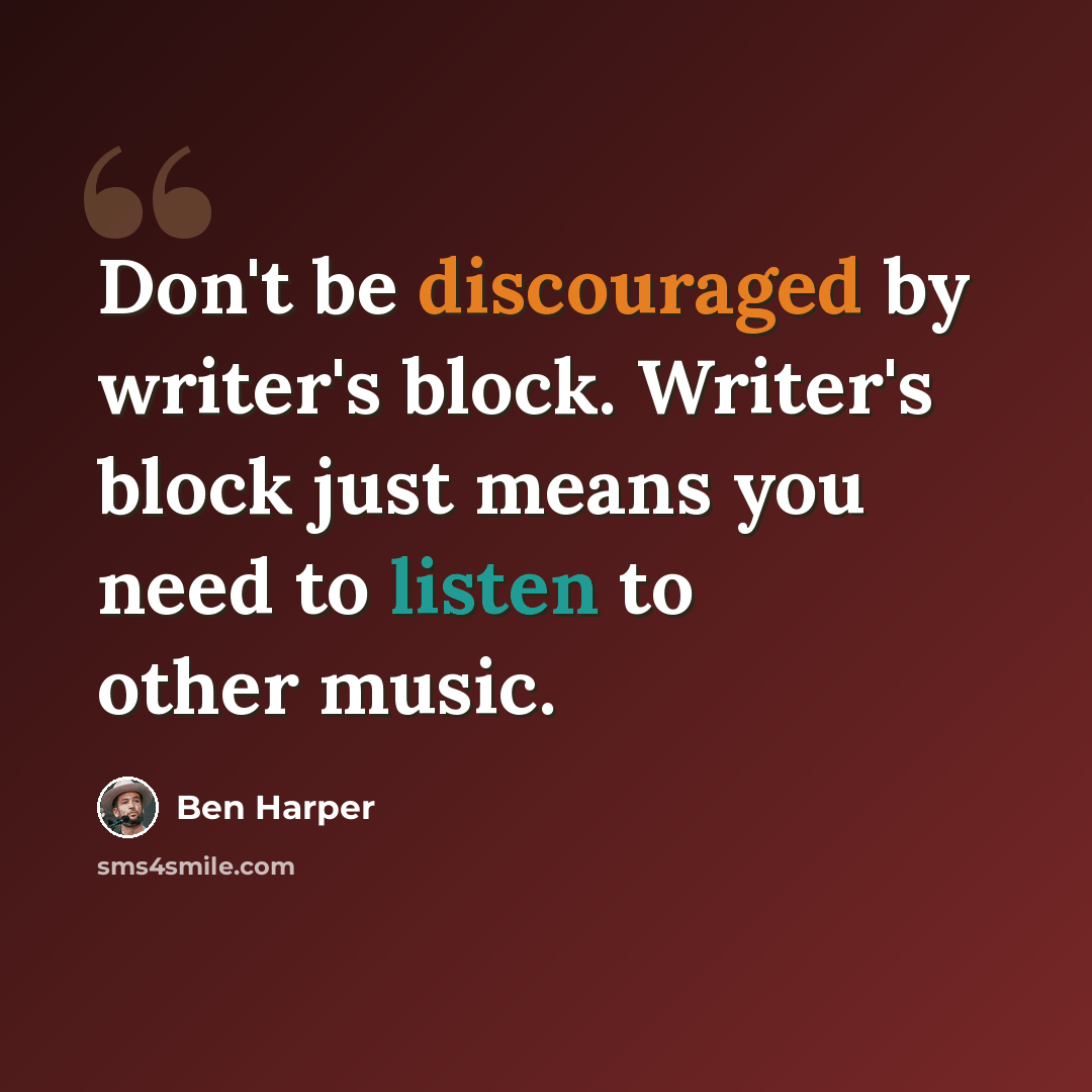 “Don't be discouraged by writer's block. Writer's block just means you need to listen to other music.” quote by Ben Harper