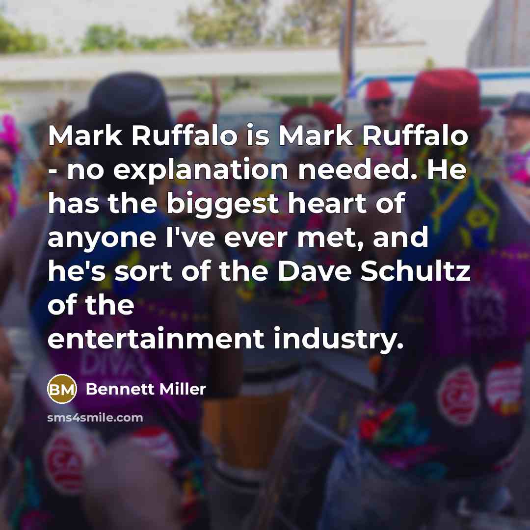 “Mark Ruffalo is Mark Ruffalo - no explanation needed. He has the biggest heart of anyone I've ever met, and he's sort of the Dave Schultz of the entertainment industry.” quote by Bennett Miller