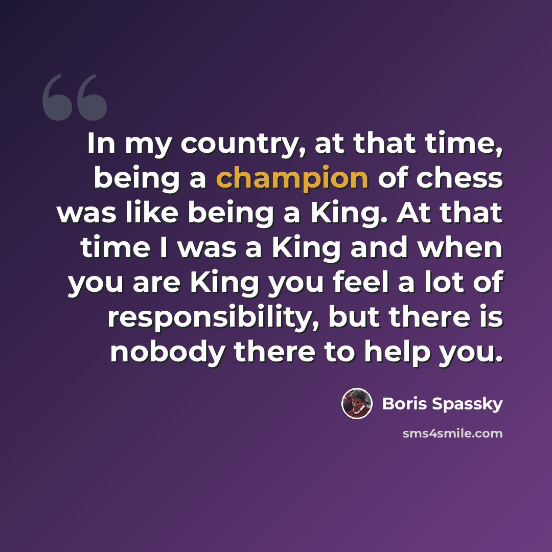 “In my country, at that time, being a champion of chess was like being a King. At that time I was a King and when you are King you feel a lot of responsibility, but there is nobody there to help you.” quote by Boris Spassky