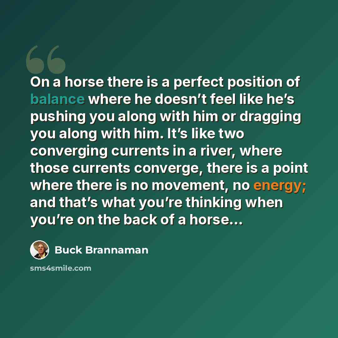 “On a horse there is a perfect position of balance where he doesn’t feel like he’s pushing you along with him or dragging you along with him. It’s like two converging currents in a river, where those currents converge, there is a point where there is no movement, no energy; and that’s what you’re…” quote by Buck Brannaman