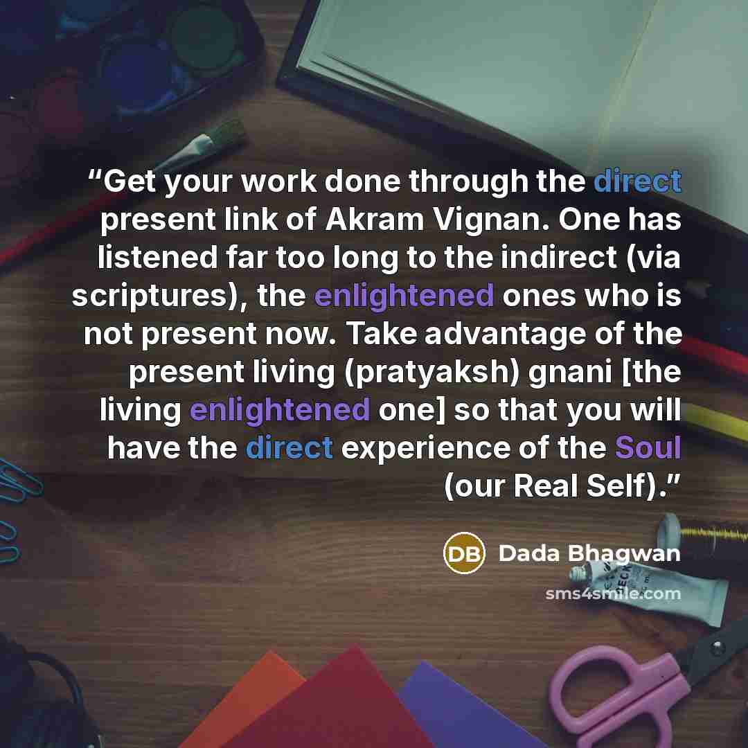“Get your work done through the direct present link of Akram Vignan. One has listened far too long to the indirect (via scriptures), the enlightened ones who is not present now. Take advantage of the present living (pratyaksh) gnani [the living enlightened one] so that you will have the direct…” quote by Dada Bhagwan