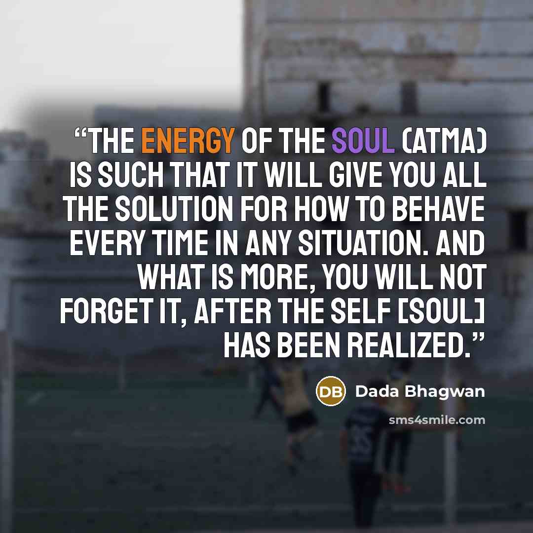 “The energy of the Soul (Atma) is such that it will give you all the solution for how to behave every time in any situation. And what is more, you will not forget it, after the Self [Soul] has been realized.” quote by Dada Bhagwan