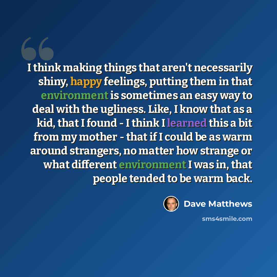 “I think making things that aren't necessarily shiny, happy feelings, putting them in that environment is sometimes an easy way to deal with the ugliness. Like, I know that as a kid, that I found - I think I learned this a bit from my mother - that if I could be as warm around strangers, no matter…” quote by Dave Matthews