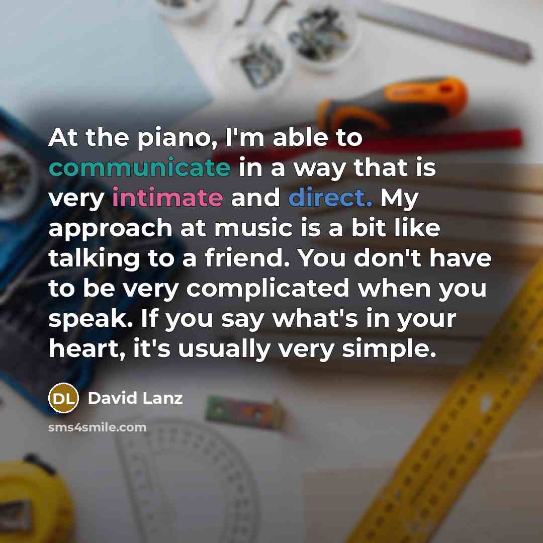 “At the piano, I'm able to communicate in a way that is very intimate and direct. My approach at music is a bit like talking to a friend. You don't have to be very complicated when you speak. If you say what's in your heart, it's usually very simple.” quote by David Lanz