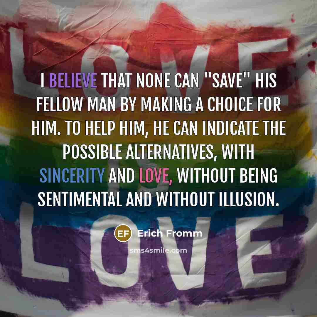 “I believe that none can "save" his fellow man by making a choice for him. To help him, he can indicate the possible alternatives, with sincerity and love, without being sentimental and without illusion.” quote by Erich Fromm