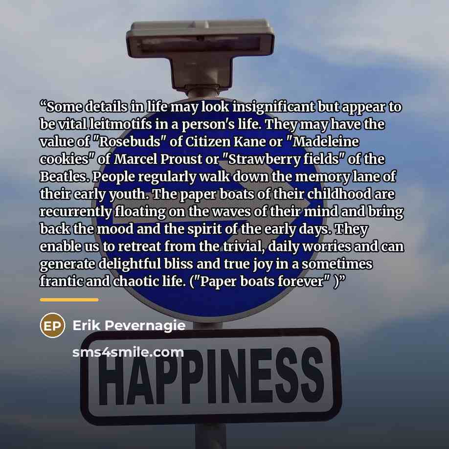 “Some details in life may look insignificant but appear to be vital leitmotifs in a person's life. They may have the value of "Rosebuds" of Citizen Kane or "Madeleine cookies" of Marcel Proust or "Strawberry fields" of the Beatles. People regularly walk down the memory lane of their early youth…” quote by Erik Pevernagie