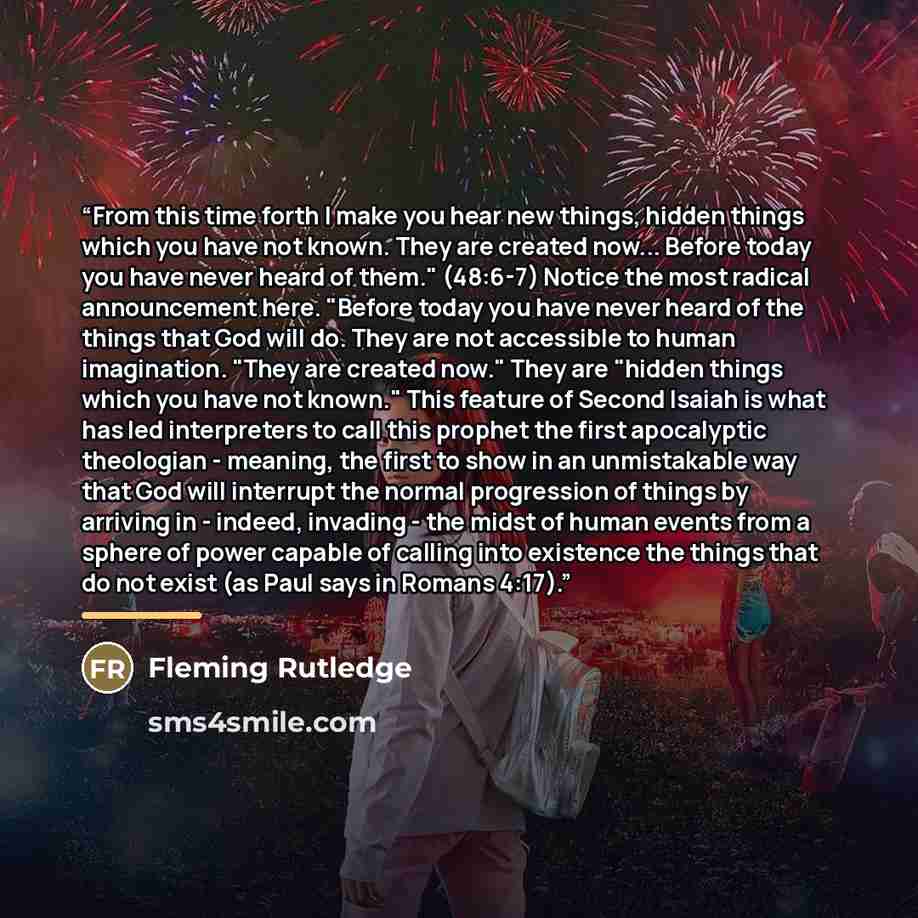 “From this time forth I make you hear new things, hidden things which you have not known. They are created now... Before today you have never heard of them." (48:6-7) Notice the most radical announcement here. "Before today you have never heard of the things that God will do. They are not…” quote by Fleming Rutledge
