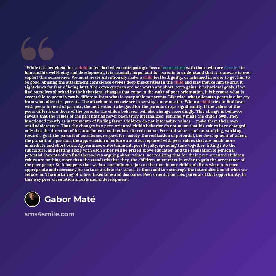 “While it is beneficial for a child to feel bad when anticipating a loss of connection with those who are devoted to him and his well-being and development, it is crucially important for parents to understand that it is unwise to ever exploit this conscience. We must never intentionally make a…” quote by Gabor Maté