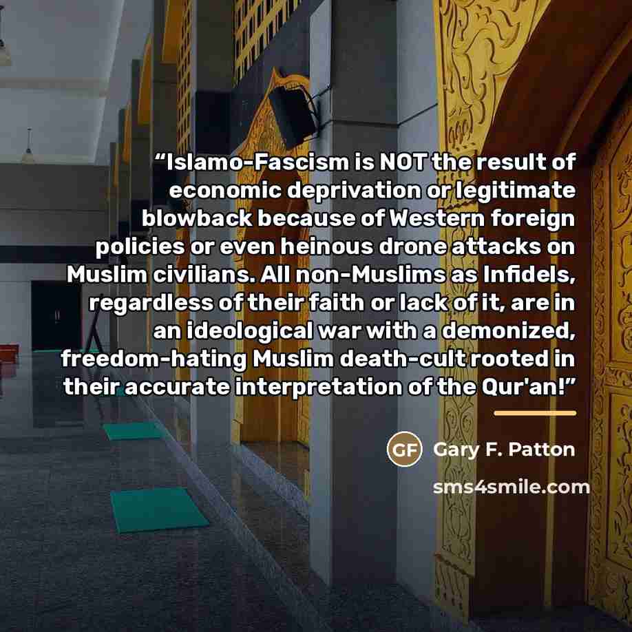 “Islamo-Fascism is NOT the result of economic deprivation or legitimate blowback because of Western foreign policies or even heinous drone attacks on Muslim civilians. All non-Muslims as Infidels, regardless of their faith or lack of it, are in an ideological war with a demonized, freedom-hating…” quote by Gary F. Patton