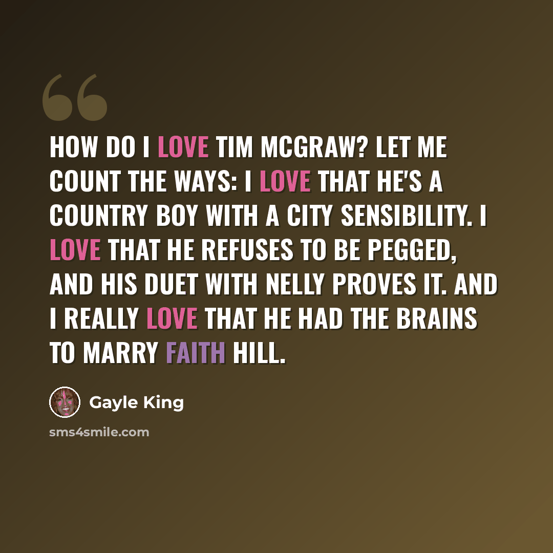 “How do I love Tim McGraw? Let me count the ways: I love that he's a country boy with a city sensibility. I love that he refuses to be pegged, and his duet with Nelly proves it. And I really love that he had the brains to marry Faith Hill.” quote by Gayle King