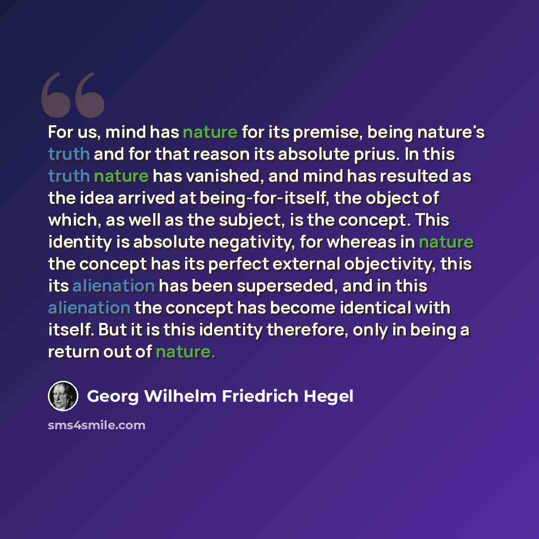 “For us, mind has nature for its premise, being nature's truth and for that reason its absolute prius. In this truth nature has vanished, and mind has resulted as the idea arrived at being-for-itself, the object of which, as well as the subject, is the concept. This identity is absolute negativity…” quote by Georg Wilhelm Friedrich Hegel