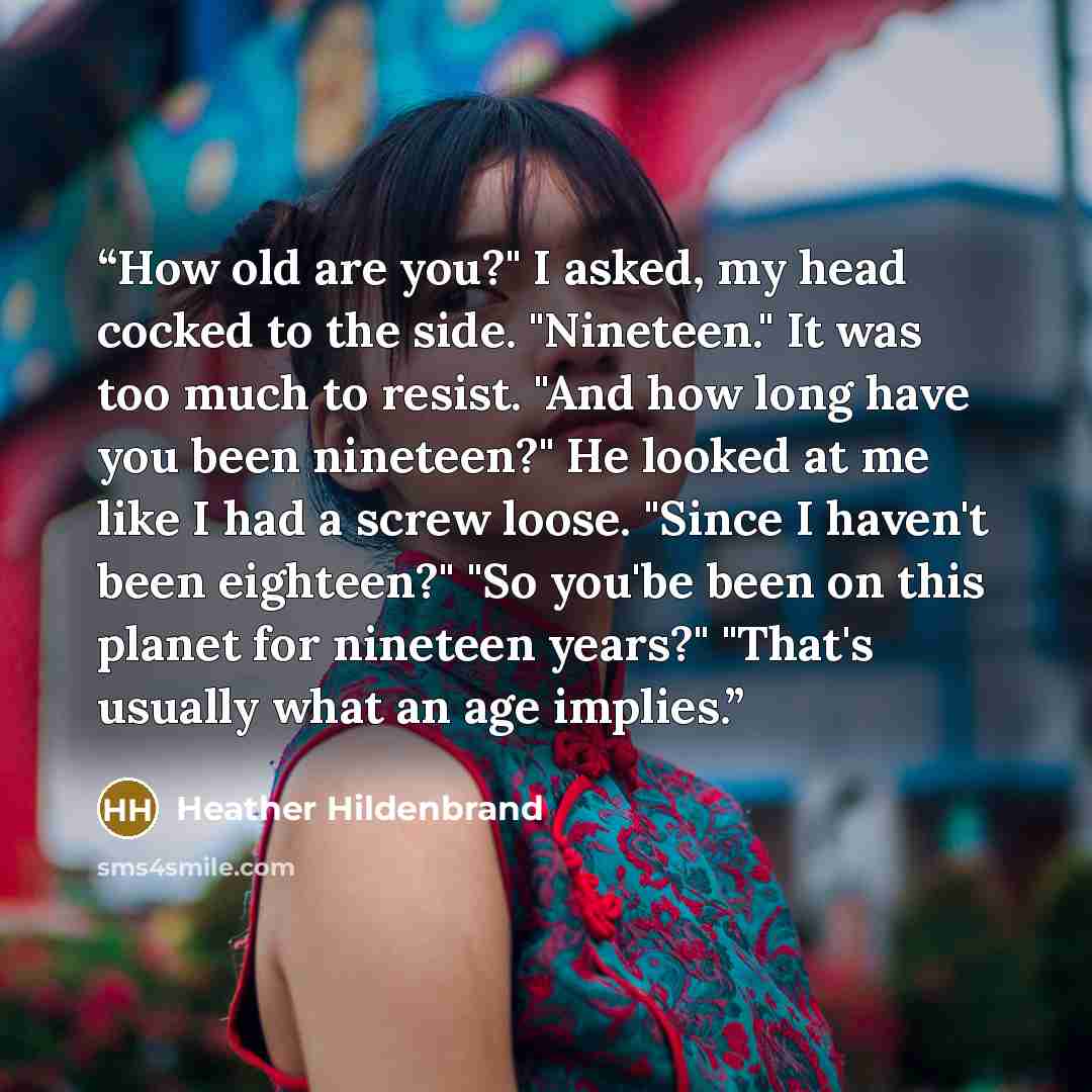 “How old are you?" I asked, my head cocked to the side. "Nineteen." It was too much to resist. "And how long have you been nineteen?" He looked at me like I had a screw loose. "Since I haven't been eighteen?" "So you'be been on this planet for nineteen years?" "That's usually what an age implies.” quote by Heather Hildenbrand