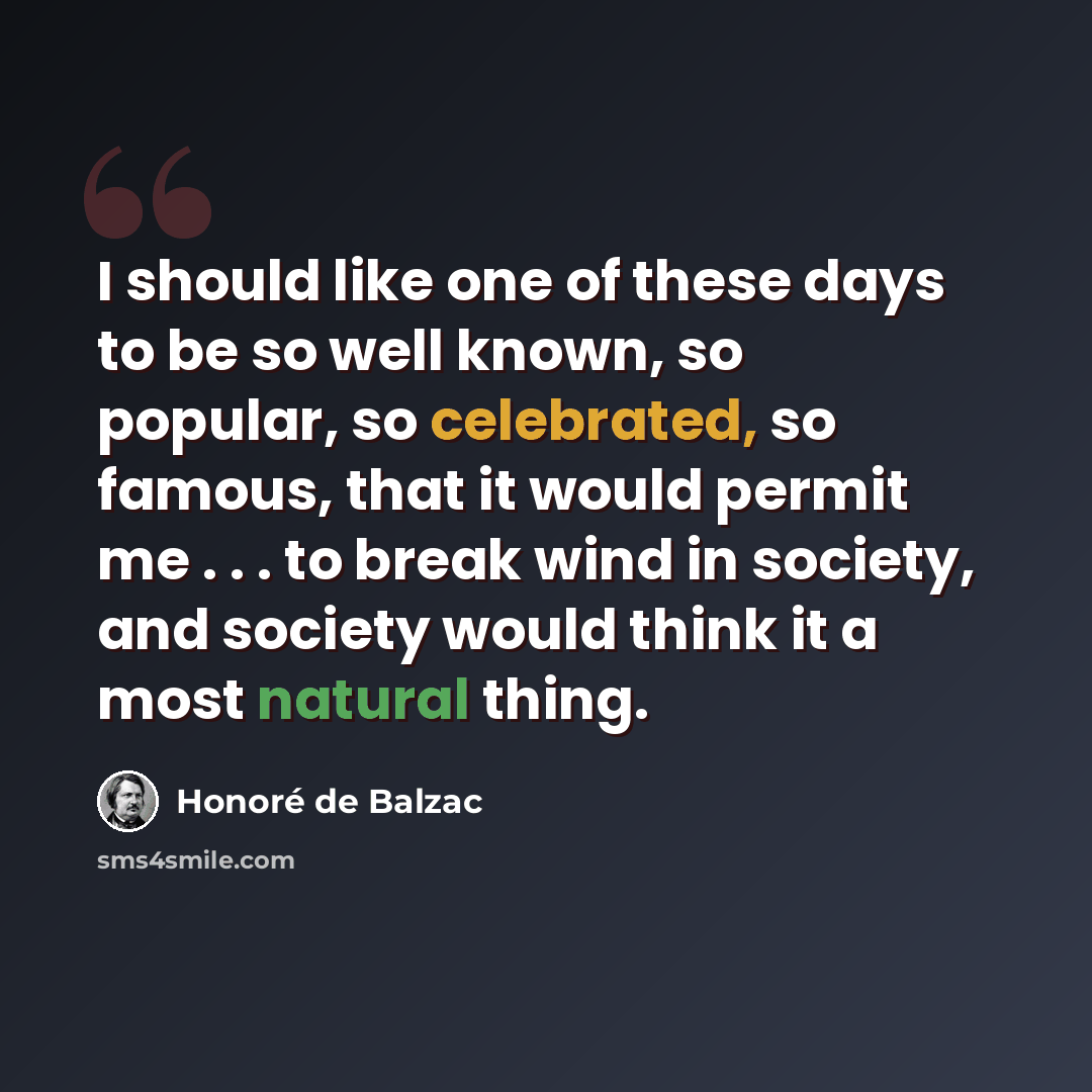 “I should like one of these days to be so well known, so popular, so celebrated, so famous, that it would permit me . . . to break wind in society, and society would think it a most natural thing.” quote by Honore de Balzac