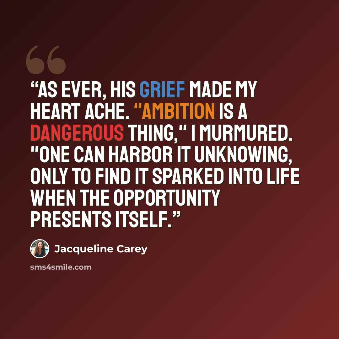 “As ever, his grief made my heart ache. "Ambition is a dangerous thing," I murmured. "One can harbor it unknowing, only to find it sparked into life when the opportunity presents itself.” quote by Jacqueline Carey
