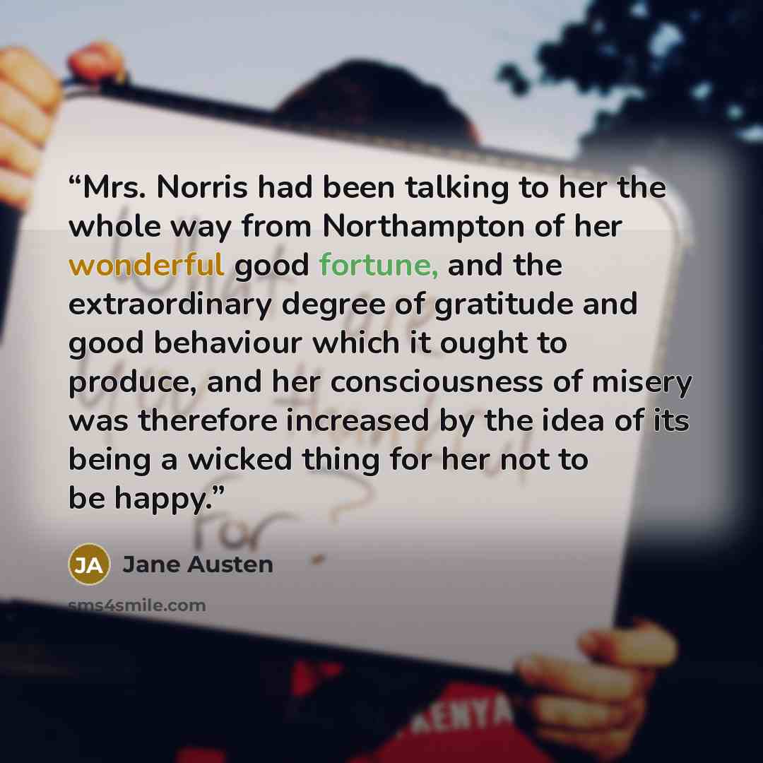 “Mrs. Norris had been talking to her the whole way from Northampton of her wonderful good fortune, and the extraordinary degree of gratitude and good behaviour which it ought to produce, and her consciousness of misery was therefore increased by the idea of its being a wicked thing for her not to…” quote by Jane Austen