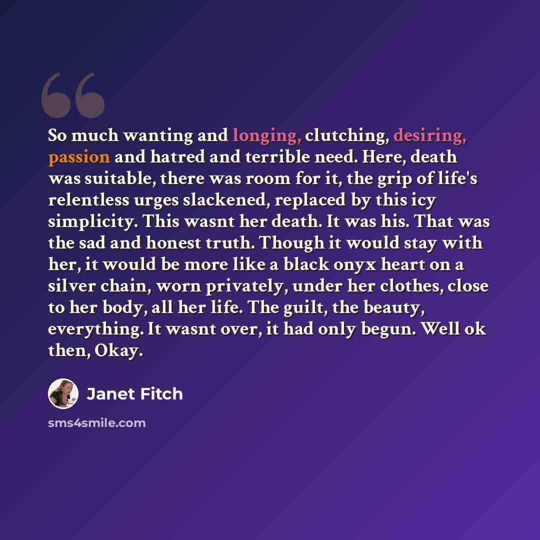 “So much wanting and longing, clutching, desiring, passion and hatred and terrible need. Here, death was suitable, there was room for it, the grip of life's relentless urges slackened, replaced by this icy simplicity. This wasnt her death. It was his. That was the sad and honest truth. Though it…” quote by Janet Fitch