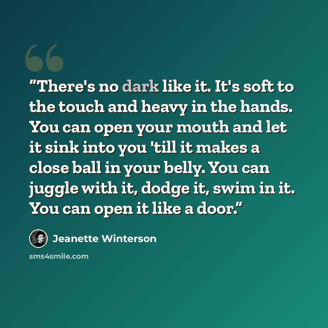 “There's no dark like it. It's soft to the touch and heavy in the hands. You can open your mouth and let it sink into you 'till it makes a close ball in your belly. You can juggle with it, dodge it, swim in it. You can open it like a door.” quote by Jeanette Winterson