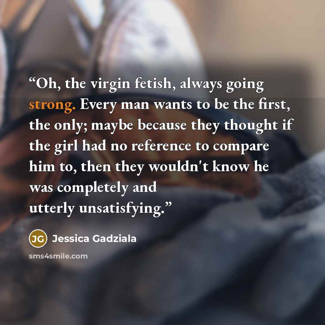“Oh, the virgin fetish, always going strong. Every man wants to be the first, the only; maybe because they thought if the girl had no reference to compare him to, then they wouldn't know he was completely and utterly unsatisfying.” quote by Jessica Gadziala