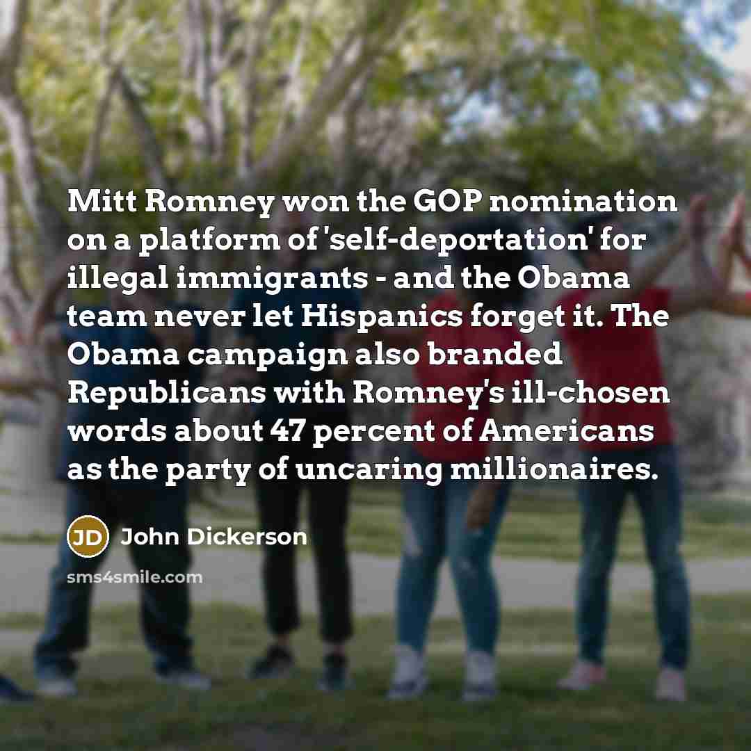 “Mitt Romney won the GOP nomination on a platform of 'self-deportation' for illegal immigrants - and the Obama team never let Hispanics forget it. The Obama campaign also branded Republicans with Romney's ill-chosen words about 47 percent of Americans as the party of uncaring millionaires.” quote by John Dickerson