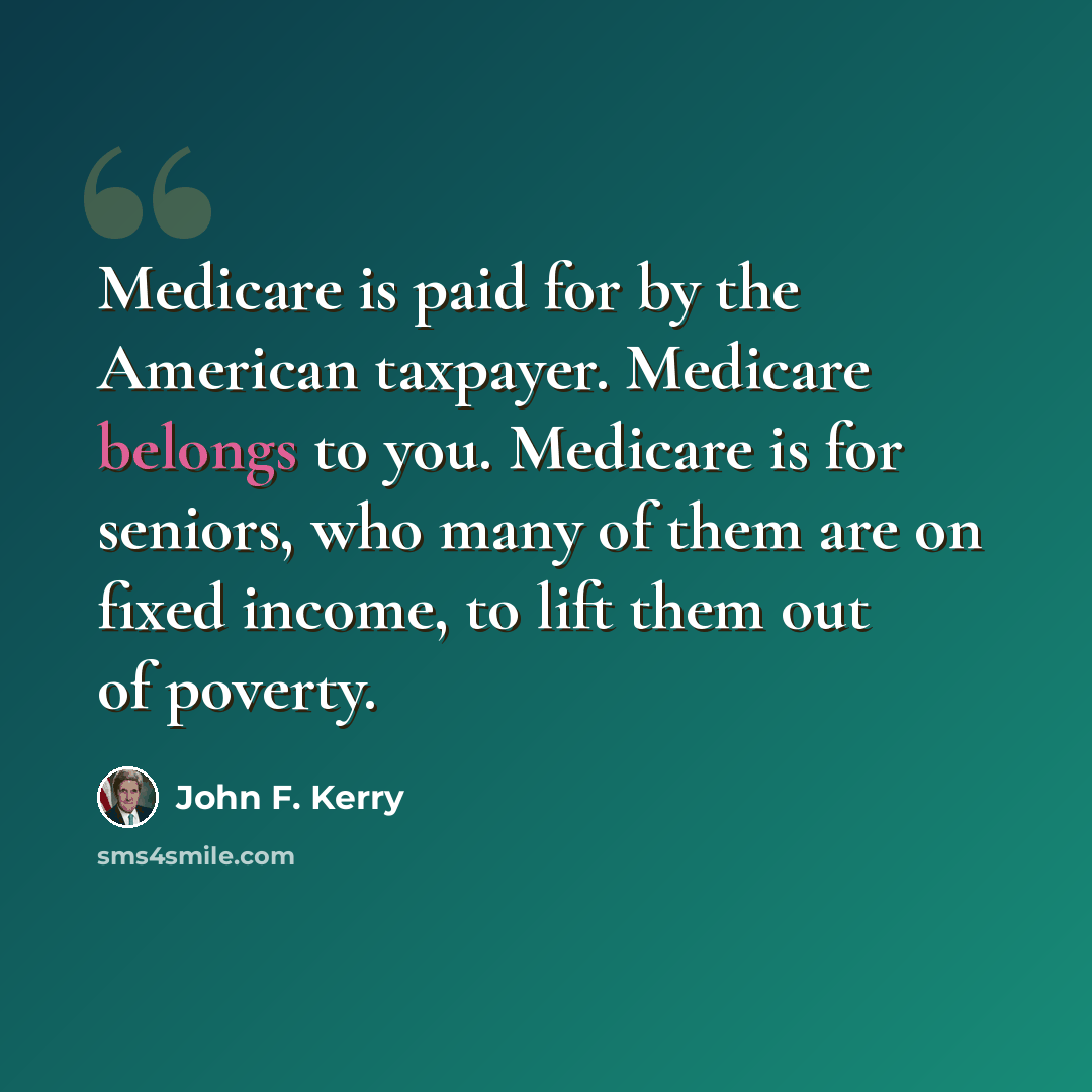 “Medicare is paid for by the American taxpayer. Medicare belongs to you. Medicare is for seniors, who many of them are on fixed income, to lift them out of poverty.” quote by John F. Kerry